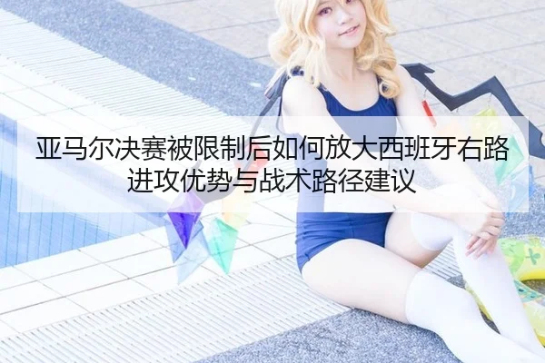 亚马尔决赛被限制后如何放大西班牙右路进攻优势与战术路径建议