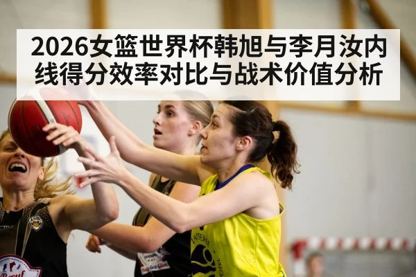 2026女篮世界杯韩旭与李月汝内线得分效率对比与战术价值分析